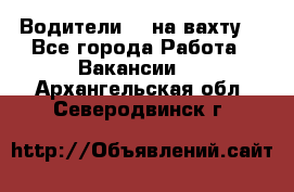 Водители BC на вахту. - Все города Работа » Вакансии   . Архангельская обл.,Северодвинск г.